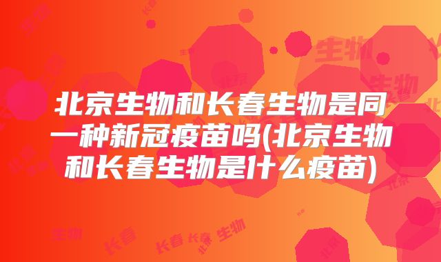 北京生物和长春生物是同一种新冠疫苗吗(北京生物和长春生物是什么疫苗)