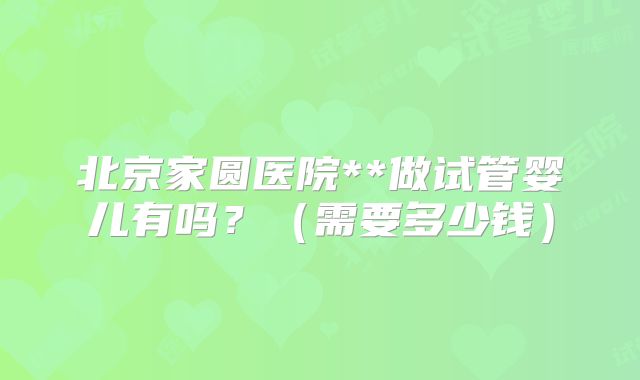 北京家圆医院**做试管婴儿有吗？（需要多少钱）