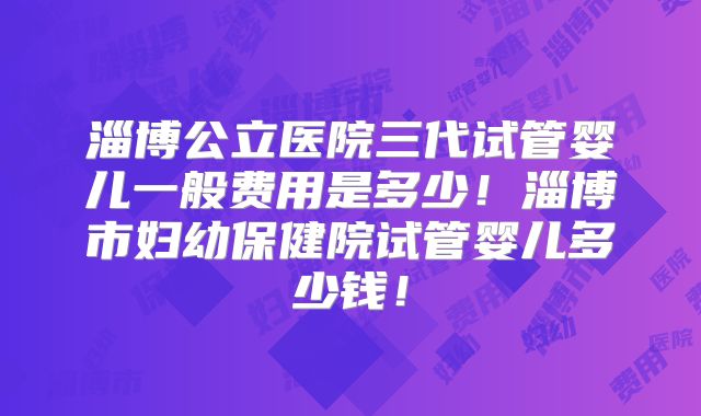 淄博公立医院三代试管婴儿一般费用是多少!淄博市妇幼保健院试管婴儿多少钱!