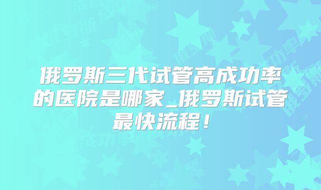俄罗斯三代试管高成功率的医院是哪家_俄罗斯试管最快流程!