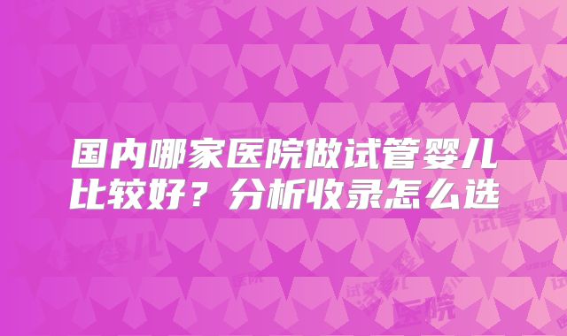 国内哪家医院做试管婴儿比较好?分析收录怎么选