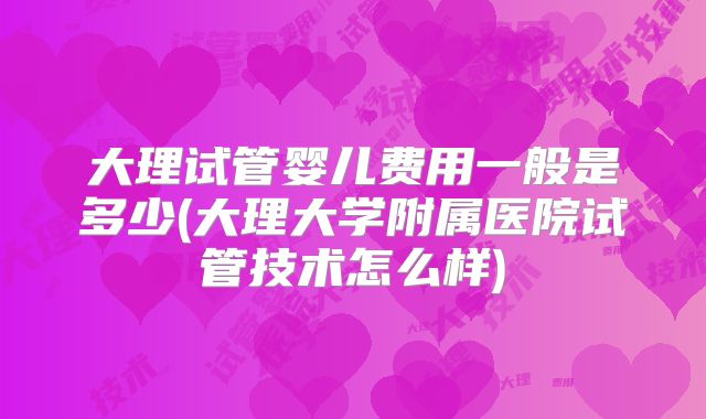 大理试管婴儿费用一般是多少(大理大学附属医院试管技术怎么样)