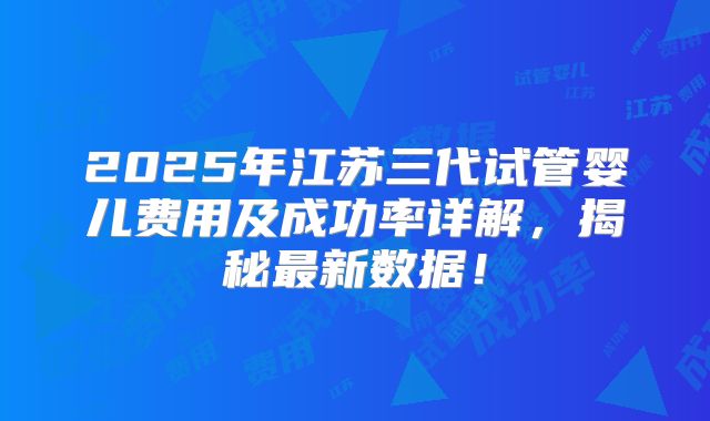 2025年江苏三代试管婴儿费用及成功率详解，揭秘最新数据！