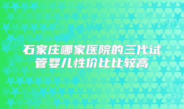 石家庄哪家医院的三代试管婴儿性价比比较高