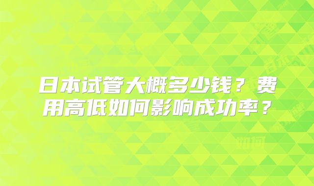 日本试管大概多少钱？费用高低如何影响成功率？