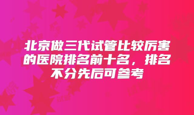 北京做三代试管比较厉害的医院排名前十名,排名不分先后可参考