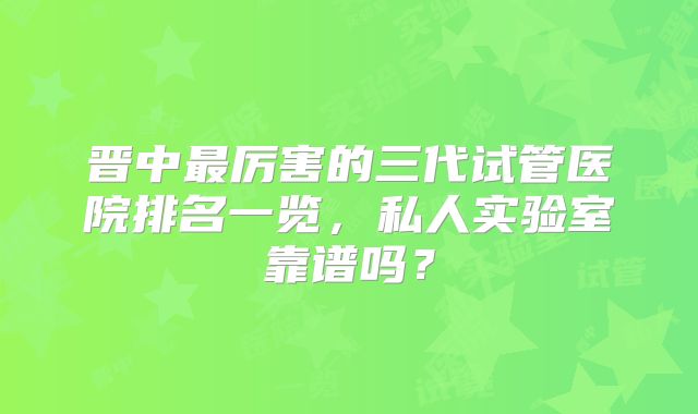 晋中最厉害的三代试管医院排名一览，私人实验室靠谱吗？