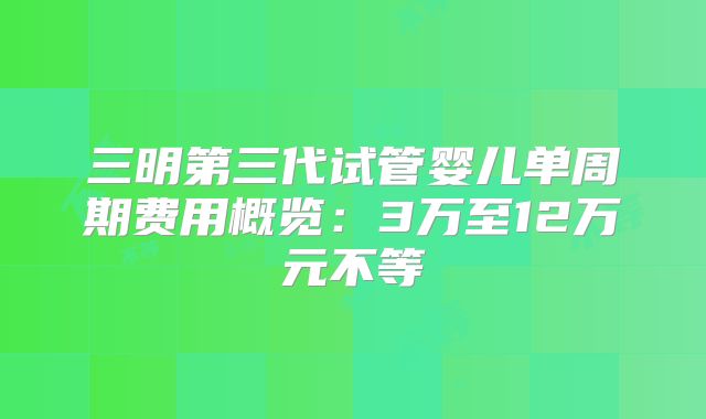 三明第三代试管婴儿单周期费用概览：3万至12万元不等