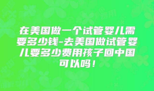 在美国做一个试管婴儿需要多少钱-去美国做试管婴儿要多少费用孩子回中国可以吗！