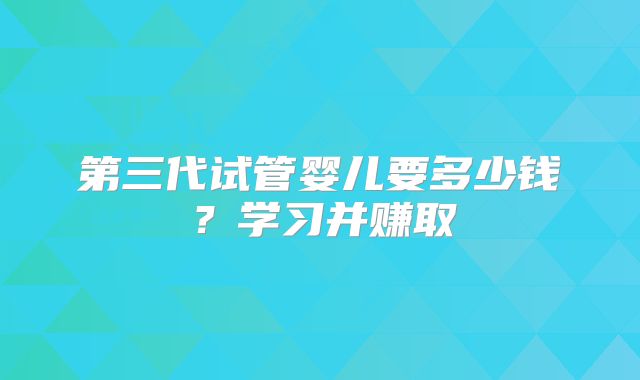 第三代试管婴儿要多少钱？学习并赚取