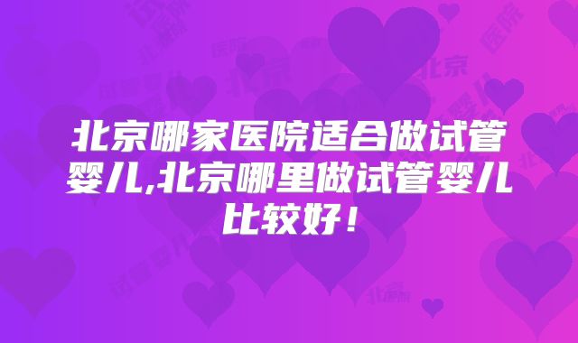 北京哪家医院适合做试管婴儿,北京哪里做试管婴儿比较好！