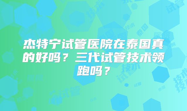 杰特宁试管医院在泰国真的好吗？三代试管技术领跑吗？