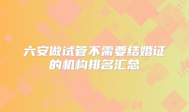 六安做试管不需要结婚证的机构排名汇总