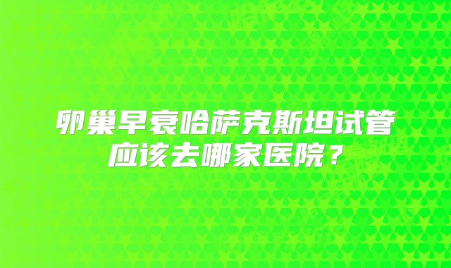 卵巢早衰哈萨克斯坦试管应该去哪家医院?