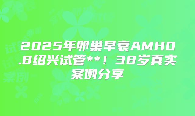 2025年卵巢早衰AMH0.8绍兴试管**！38岁真实案例分享