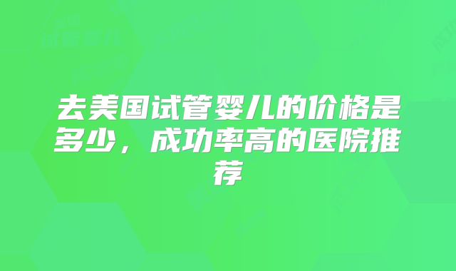 去美国试管婴儿的价格是多少,成功率高的医院推荐