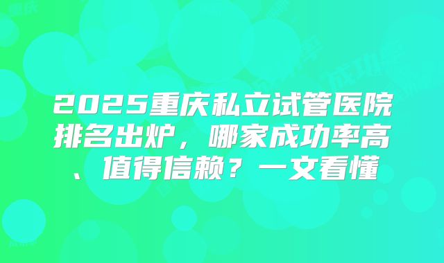2025重庆私立试管医院排名出炉，哪家成功率高、值得信赖？一文看懂