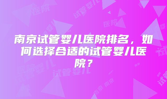 南京试管婴儿医院排名，如何选择合适的试管婴儿医院？