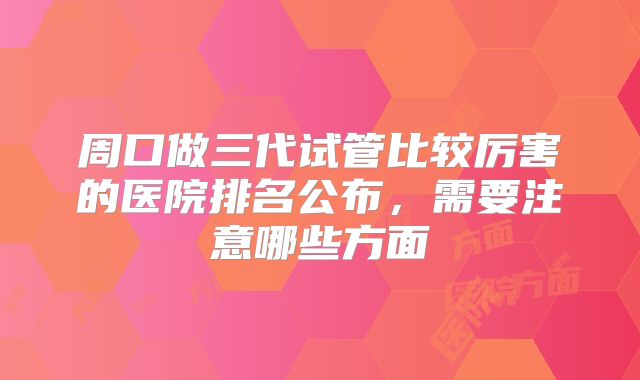 周口做三代试管比较厉害的医院排名公布,需要注意哪些方面