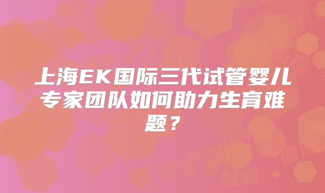 上海EK国际三代试管婴儿专家团队如何助力生育难题？
