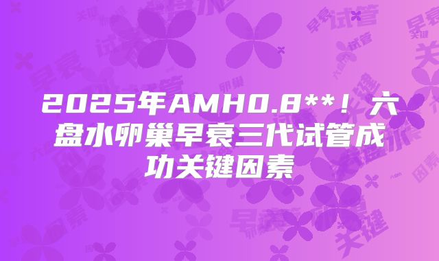 2025年AMH0.8**!六盘水卵巢早衰三代试管成功关键因素