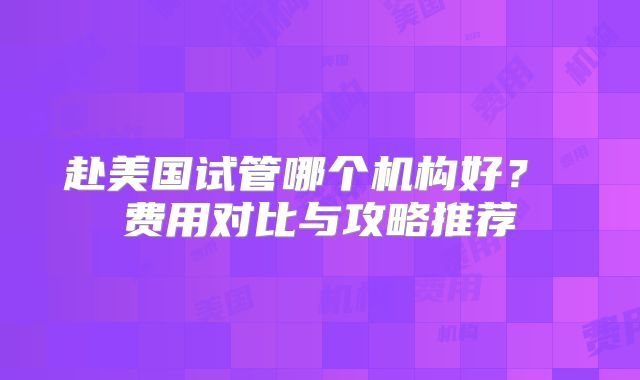 赴美国试管哪个机构好？ 费用对比与攻略推荐