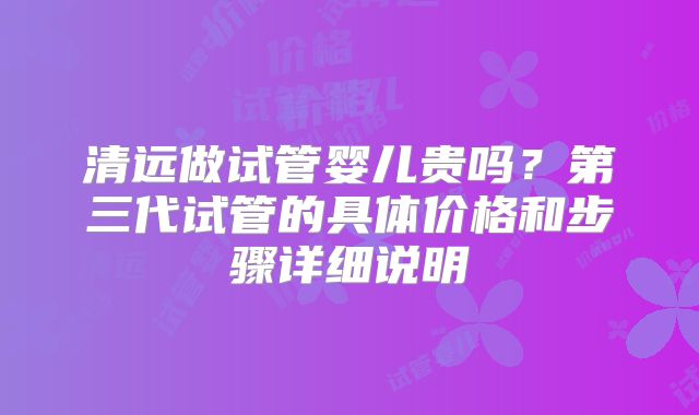 清远做试管婴儿贵吗？第三代试管的具体价格和步骤详细说明