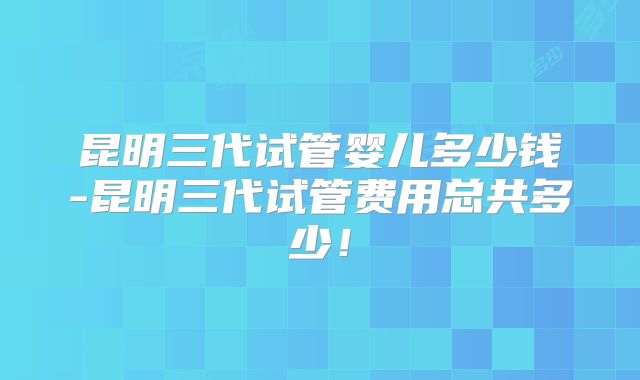 昆明三代试管婴儿多少钱-昆明三代试管费用总共多少！