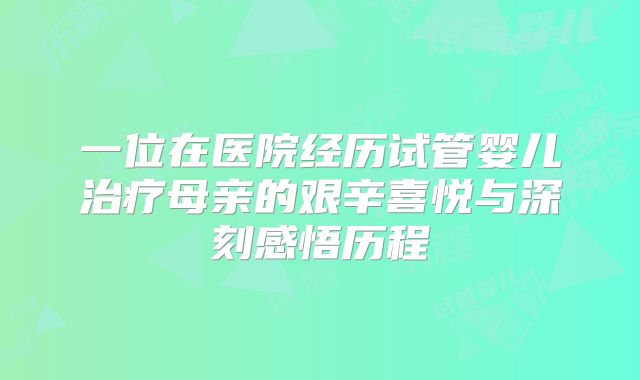 一位在医院经历试管婴儿治疗母亲的艰辛喜悦与深刻感悟历程