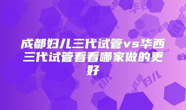 成都妇儿三代试管vs华西三代试管看看哪家做的更好