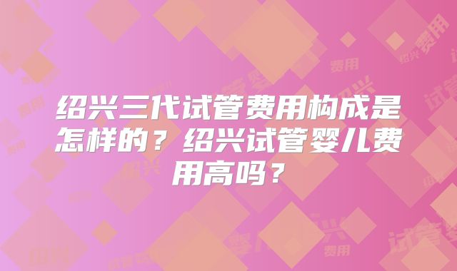 绍兴三代试管费用构成是怎样的？绍兴试管婴儿费用高吗？