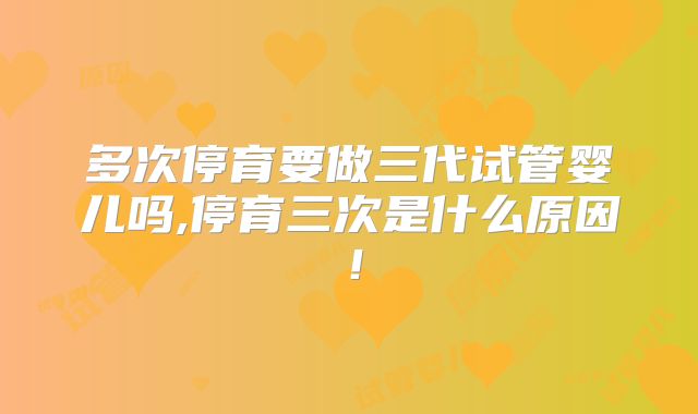 多次停育要做三代试管婴儿吗,停育三次是什么原因！