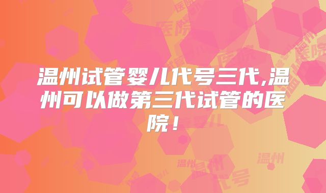 温州试管婴儿代号三代,温州可以做第三代试管的医院！