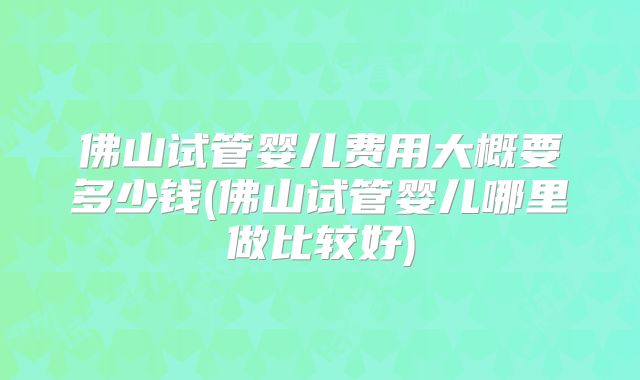佛山试管婴儿费用大概要多少钱(佛山试管婴儿哪里做比较好)