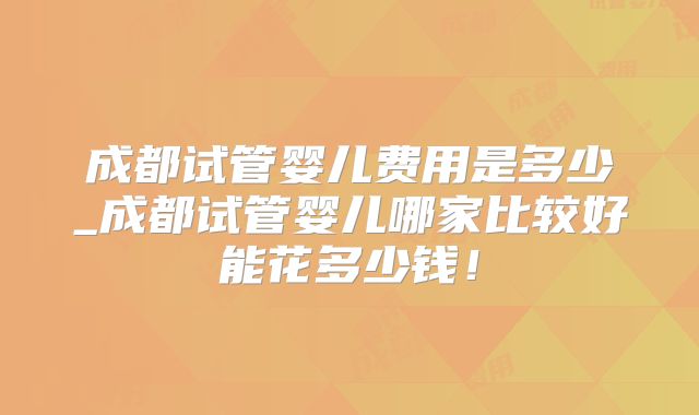 成都试管婴儿费用是多少_成都试管婴儿哪家比较好能花多少钱！