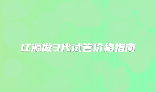 辽源做3代试管价格指南