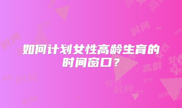 如何计划女性高龄生育的时间窗口？