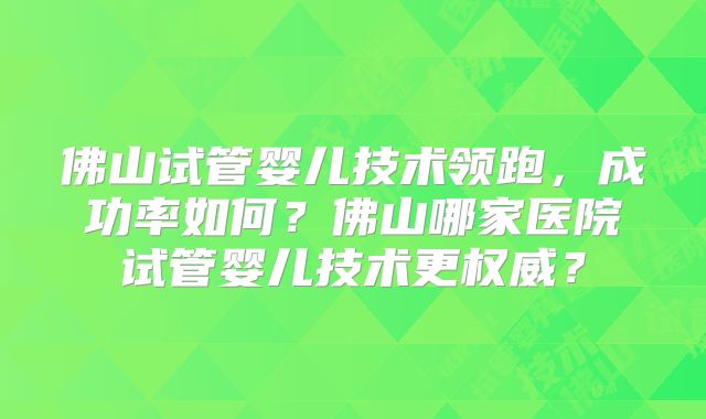 佛山试管婴儿技术领跑，成功率如何？佛山哪家医院试管婴儿技术更权威？