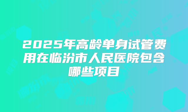 2025年高龄单身试管费用在临汾市人民医院包含哪些项目