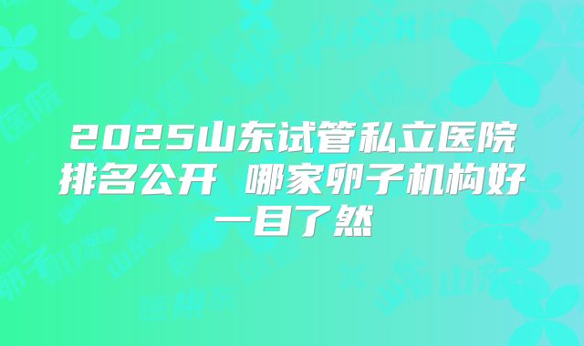 2025山东试管私立医院排名公开 哪家卵子机构好一目了然