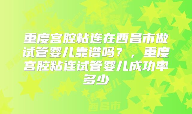 重度宫腔粘连在西昌市做试管婴儿靠谱吗？，重度宫腔粘连试管婴儿成功率多少