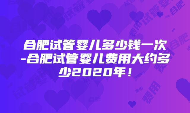 合肥试管婴儿多少钱一次-合肥试管婴儿费用大约多少2020年！