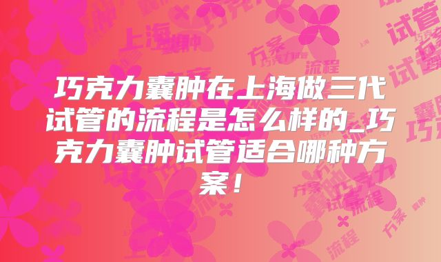 巧克力囊肿在上海做三代试管的流程是怎么样的_巧克力囊肿试管适合哪种方案！
