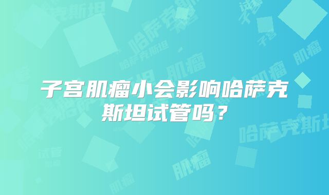 子宫肌瘤小会影响哈萨克斯坦试管吗?