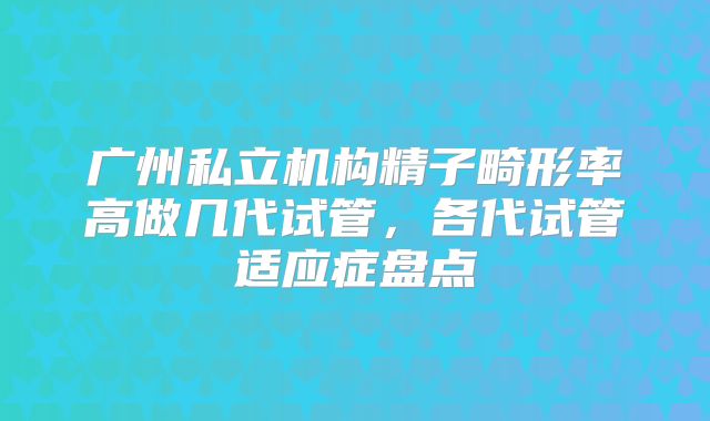 广州私立机构精子畸形率高做几代试管，各代试管适应症盘点