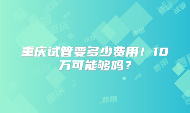 重庆试管要多少费用！10万可能够吗？