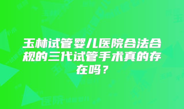 玉林试管婴儿医院合法合规的三代试管手术真的存在吗？