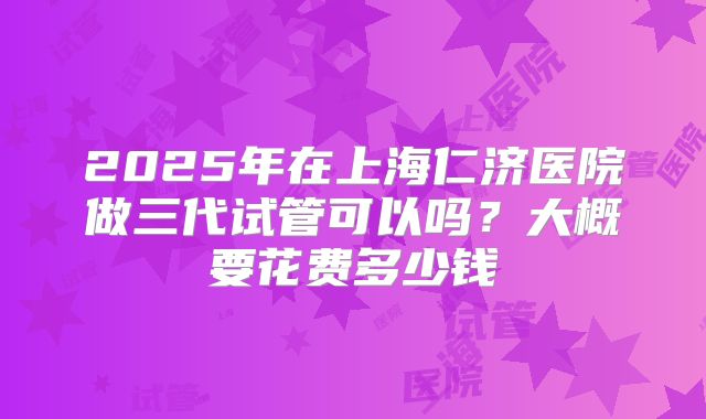 2025年在上海仁济医院做三代试管可以吗？大概要花费多少钱