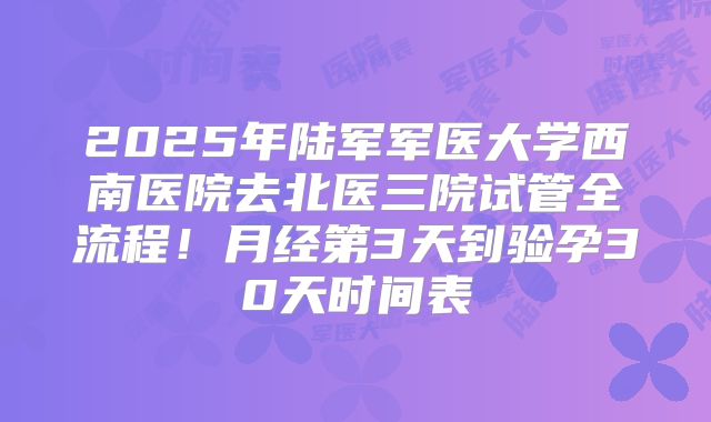 2025年陆军军医大学西南医院去北医三院试管全流程！月经第3天到验孕30天时间表