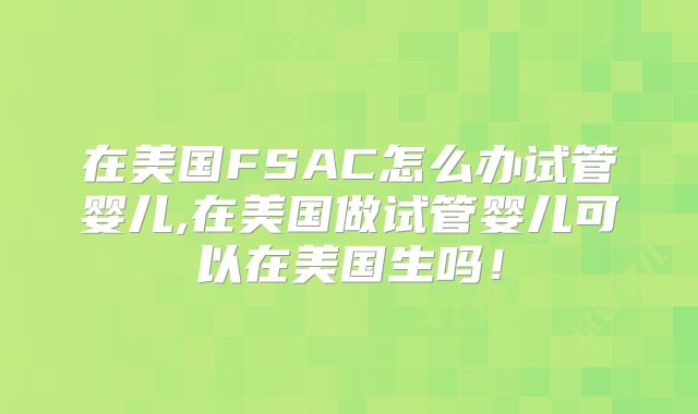 在美国FSAC怎么办试管婴儿,在美国做试管婴儿可以在美国生吗！